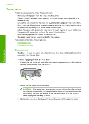 Page 117
Paper jams
To help avoid paper jams, follow these guidelines:
•Remove printed papers from the output tray frequently.
• Prevent curled or wrinkled photo paper by storing all unused photo paper flat in a
resealable bag.
• Ensure that paper loaded in the input tray lays flat and the edges are not bent or torn.
• Do not combine different paper types and paper sizes in the input tray; the entire stack
of paper in the input tray must be the same size and type.
• Adjust the paper-width guide in the input tray...