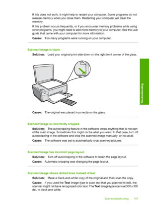 Page 154
If this does not work, it might help to restart your computer. Some programs do not
release memory when you close them. Restarting your computer will clear the
memory.
If this problem occurs frequently, or if you encounter memory problems while using
other programs, you might need to add more memory to your computer. See the user
guide that came with your computer for more information.
Cause: Too many programs were running on your computer.
Scanned image is blank
Solution: Load your original print side...