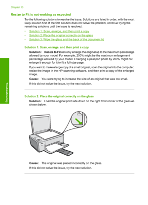 Page 159
Resize to Fit is not working as expected
Try the following solutions to resolve the issue. Solutions are listed in order, with the most
likely solution first. If the first solution does not solve the problem, continue trying the
remaining solutions until the issue is resolved.
•
Solution 1: Scan, enlarge, and then print a copy
•
Solution 2: Place the original correctly on the glass
•
Solution 3: Wipe the glass and the back of the document lid
Solution 1: Scan, enlarge, and then print a copy Solution:...