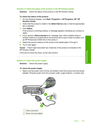 Page 172
Solution 4: Check the status of the product in the HP Solution CenterSolution: Check the status of the product in the HP Solution Center.
To check the status of the product
1. On the Windows taskbar, click  Start, Programs  or All Programs , HP , HP
Solution Center .
2. Verify that the product is listed in the  Select Device area or that the appropriate
tab is selected.
3. Click  Status .
If the product is working properly, a me ssage appears indicating your product is
ready.
4. If you receive a...