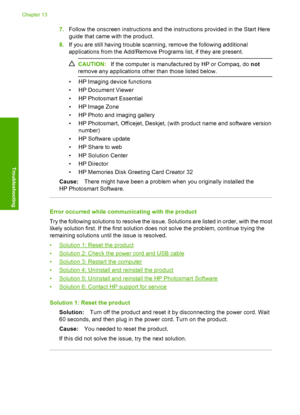 Page 199
7.Follow the onscreen instructions and the instructions provided in the Start Here
guide that came with the product.
8. If you are still having trouble scanning, remove the following additional
applications from the Add/Remove Programs list, if they are present.
CAUTION: If the computer is manufactured by HP or Compaq, do  not
remove any applications other than those listed below.
• HP Imaging device functions
• HP Document Viewer
• HP Photosmart Essential
• HP Image Zone
• HP Photo and imaging gallery...