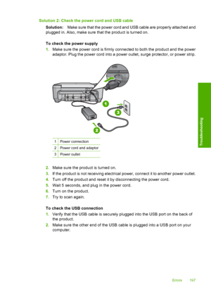 Page 200
Solution 2: Check the power cord and USB cableSolution: Make sure that the power cord and USB cable are properly attached and
plugged in. Also, make sure that the product is turned on.
To check the power supply
1. Make sure the power cord is firmly connected to both the product and the power
adaptor. Plug the power cord into a power outlet, surge protector, or power strip.
1Power connection
2Power cord and adaptor
3Power outlet
2.Make sure the product is turned on.
3. If the product is not receiving...