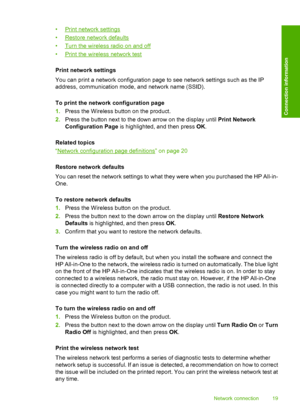 Page 22
•Print network settings
•
Restore network defaults
•
Turn the wireless radio on and off
•
Print the wireless network test
Print network settings
You can print a network configuration page to see network settings such as the IP
address, communication mode, and network name (SSID).
To print the network configuration page
1. Press the Wireless button on the product.
2. Press the button next to the down arrow on the display until  Print Network
Configuration Page  is highlighted, and then press  OK.
Related...