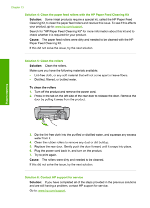 Page 213
Solution 4: Clean the paper feed rollers with the HP Paper Feed Cleaning KitSolution: Some inkjet products require a special kit, called the HP Paper Feed
Cleaning Kit, to clean the paper feed rollers and resolve this issue. To see if this affects
your product, go to: 
www.hp.com/support .
Search for HP Paper Feed Cleaning Kit for more information about this kit and to
check whether it is required for your product.
Cause: The paper feed rollers were dirty and needed to be cleaned with the HP
Paper Feed...