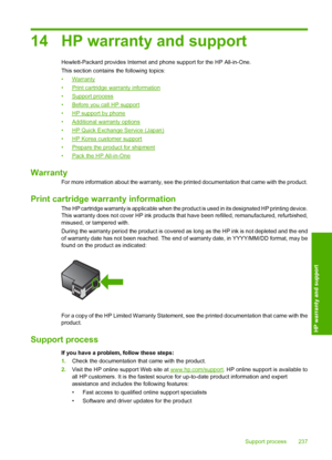 Page 240
14 HP warranty and support
Hewlett-Packard provides Internet and phone support for the HP All-in-One.
This section contains the following topics:
•
Warranty
•
Print cartridge warranty information
•
Support process
•
Before you call HP support
•
HP support by phone
•
Additional warranty options
•
HP Quick Exchange Service (Japan)
•
HP Korea customer support
•
Prepare the product for shipment
•
Pack the HP All-in-One
Warranty
For more information about the warranty, see the printed documentation that came...