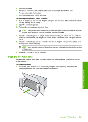 Page 244
•The print cartridges
• The power cord, USB cable, and any other cable connected to the HP All-in-One
• Any paper loaded in the input tray
• Any originals loaded in the HP All-in-One
To remove print cartridges before shipment
1. Turn on the product and wait until the print carriage is idle and silent. If the product will not turn
on, skip this step and go to step 2.
2. Open the print cartridge door.
3. Remove the print cartridges from their slots.
NOTE: If the product does not turn on, you can unplug...