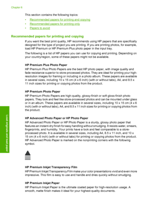 Page 35
This section contains the following topics:
•
Recommended papers for printing and copying
•
Recommended papers for printing only
•
Papers to avoid
Recommended papers for printing and copying
If you want the best print quality, HP recommends using HP papers that are specifically
designed for the type of project you are printing. If you are printing photos, for example,
load HP Premium or HP Premium Plus photo paper in the input tray.
The following is a list of HP papers you can use for copying and...