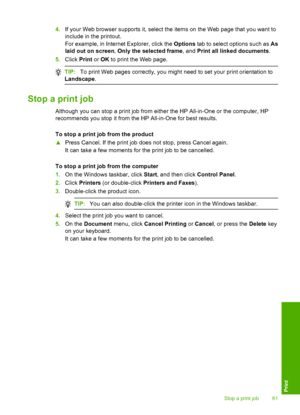 Page 64
4.If your Web browser supports it, select the items on the Web page that you want to
include in the printout.
For example, in Internet Explorer, click the  Options tab to select options such as  As
laid out on screen , Only the selected frame , and Print all linked documents .
5. Click  Print or OK  to print the Web page.
TIP: To print Web pages correctly, you might need to set your print orientation to
Landscape .
Stop a print job
Although you can stop a print job from either the HP All-in-One or the...