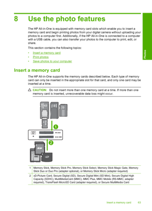 Page 66
8 Use the photo features
The HP All-in-One is equipped with memory card slots which enable you to insert a
memory card and begin printing photos from your digital camera without uploading your
photos to a computer first. Additionally, if the HP All-in-One is connected to a computer
with a USB cable, you can also transfer your photos to the computer to print, edit, or
share.
This section contains the following topics:
•
Insert a memory card
•
Print photos
•
Save photos to your computer
Insert a memory...