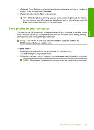 Page 68
4.(Optional) Press Settings to change the print size, borderless settings, or number of
copies. When you are done, press  OK.
5. Press the button next to  Print on the display.
TIP: While the photo is printing, you can continue scrolling through the photos
on your memory card. When you see a photo you want to print, you can press the
Print  button to add that photo to the print queue.
Save photos to your computer
You can use the HP Photosmart Software installed on your computer to transfer photos
from a...