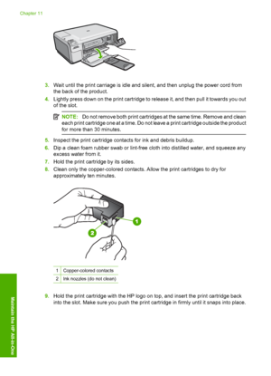 Page 93
3.Wait until the print carriage is idle and silent, and then unplug the power cord from
the back of the product.
4. Lightly press down on the print cartridge to release it, and then pull it towards you out
of the slot.
NOTE: Do not remove both print cartridges at the same time. Remove and clean
each print cartridge one at a time. Do not leave a print cartridge outside the product
for more than 30 minutes.
5. Inspect the print cartridge contacts for ink and debris buildup.
6. Dip a clean foam rubber swab...