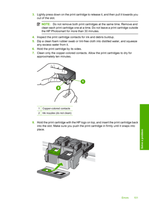 Page 104
3.Lightly press down on the print cartridge to release it, and then pull it towards you
out of the slot.
NOTE: Do not remove both print cartridges at the same time. Remove and
clean each print cartridge one at a time. Do not leave a print cartridge outside
the HP Photosmart for more than 30 minutes.
4. Inspect the print cartridge contacts for ink and debris buildup.
5. Dip a clean foam rubber swab or lint-free cloth into distilled water, and squeeze
any excess water from it.
6. Hold the print cartridge...