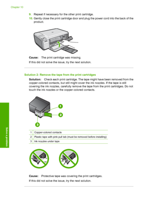 Page 105
9.Repeat if necessary for the other print cartridge.
10. Gently close the print cartridge door and plug the power cord into the back of the
product.
Cause: The print cartridge was missing.
If this did not solve the issue, try the next solution.
Solution 2: Remove the tape  from the print cartridges
Solution: Check each print cartridge. The tape might have been removed from the
copper-colored contacts, but still might cover the ink nozzles. If the tape is still
covering the ink nozzles, carefully remove...