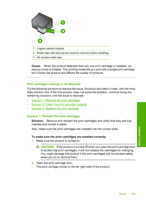 Page 108
1Copper-colored contacts
2Plastic tape with pink pull tab (must be removed before installing)
3Ink nozzles under tape
Cause:When the product detected that only one print cartridge is installed, ink-
backup mode is initiated. This printing mode lets you print with a single print cartridge,
but it slows the product and affects the quality of printouts.
Print cartridges missing or not detected
Try the following solutions to resolve the issue. Solutions are listed in order, with the most
likely solution...
