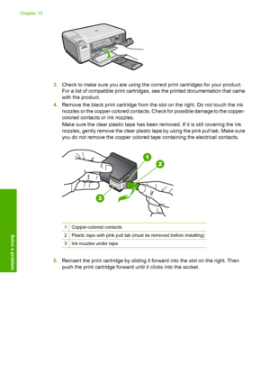 Page 109
3.Check to make sure you are using the correct print cartridges for your product.
For a list of compatible print cartridges, see the printed documentation that came
with the product.
4. Remove the black print cartridge from the slot on the right. Do not touch the ink
nozzles or the copper-colored contacts. Check for possible damage to the copper-
colored contacts or ink nozzles.
Make sure the clear plastic ta pe has been removed. If it is still covering the ink
nozzles, gently remove the clear plastic...