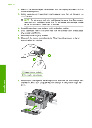 Page 111
2.Wait until the print carriage is idle and silent, and then unplug the power cord from
the back of the product.
3. Lightly press down on the print cartridge to release it, and then pull it towards you
out of the slot.
NOTE: Do not remove both print cartridg es at the same time. Remove and
clean each print cartridge one at a time. Do not leave a print cartridge outside
the HP Photosmart for more than 30 minutes.
4. Inspect the print cartridge contacts for ink and debris buildup.
5. Dip a clean foam...