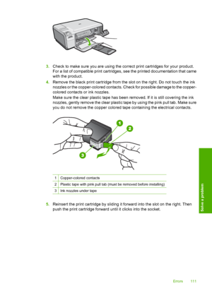 Page 114
3.Check to make sure you are using the correct print cartridges for your product.
For a list of compatible print cartridges, see the printed documentation that came
with the product.
4. Remove the black print cartridge from the slot on the right. Do not touch the ink
nozzles or the copper-colored contacts. Check for possible damage to the copper-
colored contacts or ink nozzles.
Make sure the clear plastic tape has been removed. If it is still covering the ink
nozzles, gently remove the clear plastic...