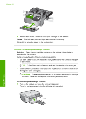 Page 119
6.Repeat steps 1 and 2 for the tri-color print cartridge on the left side.
Cause: The indicated print cartridges were installed incorrectly.
If this did not solve the issue, try the next solution.
Solution 2: Clean the print cartridge contacts Solution: Clean the print cartridge contacts on the print cartridges that are
experiencing the problem.
Make sure you have the following materials available:
• Dry foam rubber swabs, lint-free cloth, or any soft material that will not come apart
or leave fibers....