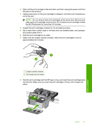 Page 120
2.Wait until the print carriage is idle and silent, and then unplug the power cord from
the back of the product.
3. Lightly press down on the print cartridge to release it, and then pull it towards you
out of the slot.
NOTE: Do not remove both print cartridges at the same time. Remove and
clean each print cartridge one at a time. Do not leave a print cartridge outside
the HP Photosmart for more than 30 minutes.
4. Inspect the print cartridge contacts for ink and debris buildup.
5. Dip a clean foam...