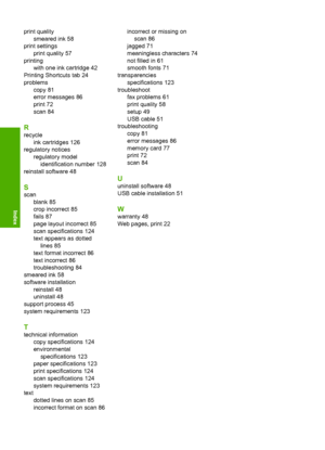 Page 135
print qualitysmeared ink 58
print settings print quality 57
printing with one ink cartridge 42
Printing Shortcuts tab 24
problems copy 81
error messages 86
print 72
scan 84
R
recycleink cartridges 126
regulatory notices
regulatory modelidentification number 128
reinstall software 48
S
scan blank 85
crop incorrect 85
fails 87
page layout incorrect 85
scan specifications 124
text appears as dottedlines 85
text format incorrect 86
text incorrect 86
troubleshooting 84
smeared ink 58
software installation...