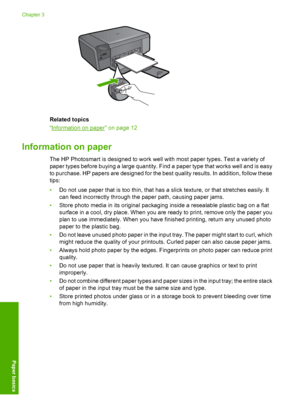 Page 15
Related topics
“
Information on paper” on page 12
Information on paper
The HP Photosmart is designed to work well with most paper types. Test a variety of
paper types before buying a large quantity. Find a paper type that works well and is easy
to purchase. HP papers are designed for the best quality results. In addition, follow these
tips:
•Do not use paper that is too thin, that has a slick texture, or that stretches easily. It
can feed incorrectly through the paper path, causing paper jams.
• Store...