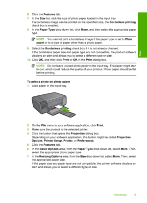 Page 18
6.Click the  Features  tab.
7. In the  Size list, click the size of photo paper loaded in the input tray.
If a borderless image can be printed on the specified size, the  Borderless printing
check box is enabled.
8. In the  Paper Type  drop-down list, click  More, and then select the appropriate paper
type.
NOTE: You cannot print a borderless image if the paper type is set to  Plain
paper  or to a type of paper other than a photo paper.
9.Select the  Borderless printing  check box if it is not already...