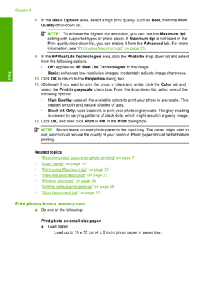 Page 19
8.In the  Basic Options  area, select a high print quality, such as  Best, from the  Print
Quality  drop-down list.
NOTE: To achieve the highest dpi resolution, you can use the  Maximum dpi
setting with supported types of photo paper. If  Maximum dpi is not listed in the
Print quality drop-down list, you can enable it from the  Advanced tab. For more
information, see  “
Print using Maximum dpi” on page 23 .
9.In the  HP Real Life Technologies  area, click the Photo fix drop-down list and select
from the...