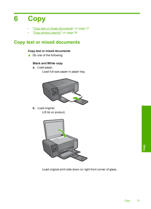 Page 34
6Copy
•“Copy text or mixed documents” on page 31
•“
Copy photos (reprint)” on page 35
Copy text or mixed documents
Copy text or mixed documents
▲ Do one of the following:
Black and White copy
a. Load paper.
 Load full-size paper in paper tray.
b. Load original.
 Lift lid on product.
 Load original print side down on right front corner of glass.
Copy 31
Copy
 