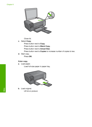 Page 35
Close lid.
c .Select  Copy.
 Press button next to  Copy.
 Press button next to  Black Copy .
 Press button next to  Actual Size.
 Press button next to  Copies to increase number of copies to two.
d . Start copy.
Press  OK.
Color copy
a . Load paper.
 Load full-size paper in paper tray.
b. Load original.
 Lift lid on product.
Chapter 6
32 Copy
Copy
 