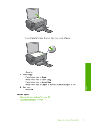 Page 36
 Load original print side down on right front corner of glass.
Close lid.
c . Select  Copy.
 Press button next to  Copy.
 Press button next to  Color Copy .
 Press button next to  Actual Size.
 Press button next to  Copies to increase number of copies to two.
d .Start copy.
 Press  OK.
Related topics
•“
Change the copy settings” on page 34
•“
Stop the current job” on page 121
Copy text or mixed documents 33
Copy
 