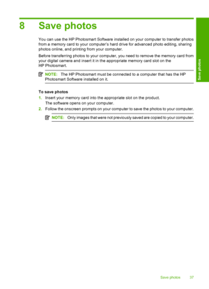 Page 40
8 Save photos
You can use the HP Photosmart Software installed on your computer to transfer photos
from a memory card to your computer’s hard drive for advanced photo editing, sharing
photos online, and printing from your computer.
Before transferring photos to your computer, you need to remove the memory card from
your digital camera and insert it in the appropriate memory card slot on the
HP Photosmart.
NOTE:The HP Photosmart must be connected to a computer that has the HP
Photosmart Software...