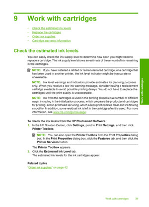 Page 42
9 Work with cartridges
•Check the estimated ink levels
•
Replace the cartridges
•
Order ink supplies
•
Cartridge warranty information
Check the estimated ink levels
You can easily check the ink supply level to determine how soon you might need to
replace a cartridge. The ink supply level shows an estimate of the amount of ink remaining
in the cartridges.
NOTE: If you have installed a refilled or remanufactured cartridge, or a cartridge that
has been used in another printer, the ink level indicator might...