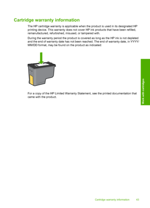 Page 46
Cartridge warranty information
The HP cartridge warranty is applicable when the product is used in its designated HP
printing device. This warranty does not cover HP ink products that have been refilled,
remanufactured, refurbished, misused, or tampered with.
During the warranty period the product is covered as long as the HP ink is not depleted
and the end of warranty date has not been reached. The end of warranty date, in YYYY/
MM/DD format, may be found on the product as indicated:
For a copy of the...