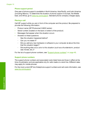 Page 49
Phone support period
One year of phone support is available in North America, Asia Pacific, and Latin America
(including Mexico). To determine the duration of phone support in Europe, the Middle
East, and Africa, go to 
www.hp.com/support . Standard phone company charges apply.
Placing a call
Call HP support while you are in front of the computer and the product. Be prepared to
provide the following information:
• Product name (HP Photosmart C4600 series)
• Serial number (located on the back or bottom...