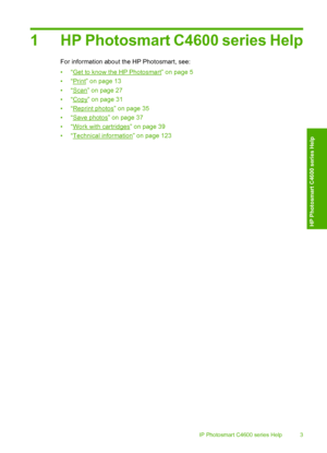 Page 6
1 HP Photosmart C4600 series Help
For information about the HP Photosmart, see:
•“
Get to know the HP Photosmart” on page 5
•“
Print” on page 13
•“
Scan” on page 27
•“
Copy” on page 31
•“
Reprint photos” on page 35
•“
Save photos” on page 37
•“
Work with cartridges” on page 39
•“
Technical information” on page 123
HP Photosmart C4600 series Help 3
HP Photosmart C4600 series Help
 