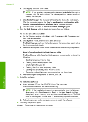 Page 59
h. Click  Apply, and then click  Close.
NOTE: If you receive a message stating  Access is denied while making
changes, click  OK and continue. The message will not prevent you from
making the changes.
i . Click  Restart to apply the changes to the computer during the next restart.
After the computer  restarts, the You’ve used system configuration utility
to make changes to the way windows starts  message appears.
j . Click the check box next to  Do not show this message again .
4. Run the  Disk Cleanup...