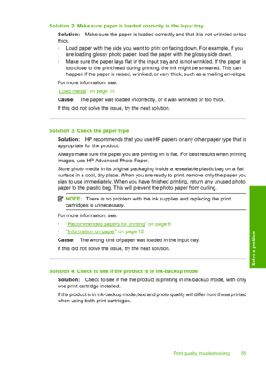 Page 62
Solution 2: Make sure paper is loaded correctly in the input traySolution: Make sure the paper is loaded correctly and that it is not wrinkled or too
thick.
• Load paper with the side you want to print on facing down. For example, if you
are loading glossy photo  paper, load the paper with the glossy side down.
• Make sure the paper lays flat in the input tray and is not wrinkled. If the paper is
too close to the print head during printing, the ink might be smeared. This can
happen if the paper is...