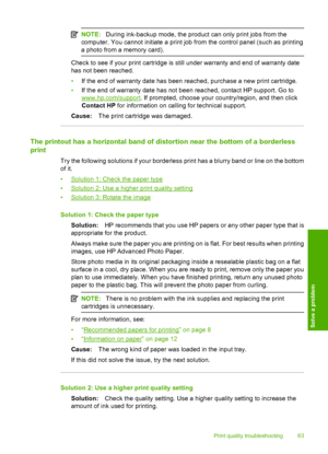 Page 66
NOTE:During ink-backup mode, the product can only print jobs from the
computer. You cannot initiate a print job from the control panel (such as printing
a photo from a memory card).
Check to see if your print cartridge is still under warranty and end of warranty date
has not been reached.
• If the end of warranty date has been reached, purchase a new print cartridge.
• If the end of warranty date has not been reached, contact HP support. Go to
www.hp.com/support . If prompted, choose your...