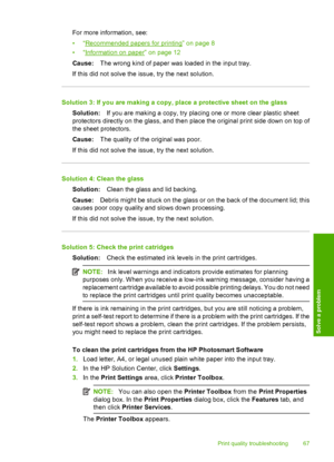 Page 70
For more information, see:
•“
Recommended papers for printing” on page 8
•“
Information on paper” on page 12
Cause: The wrong kind of paper was loaded in the input tray.
If this did not solve the issue, try the next solution.
Solution 3: If you are making a copy, place a protective sheet on the glass Solution: If you are making a copy, try placing one or more clear plastic sheet
protectors directly on the glass, and then place the original print side down on top of
the sheet protectors.
Cause: The...