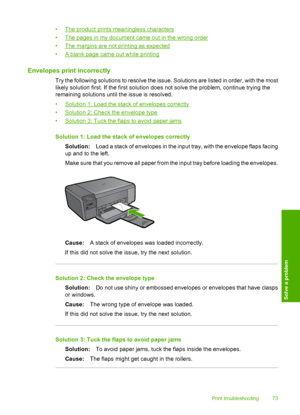Page 76
•The product prints meaningless characters
•
The pages in my document came out in the wrong order
•
The margins are not printing as expected
•
A blank page came out while printing
Envelopes print incorrectly
Try the following solutions to resolve the issue. Solutions are listed in order, with the most
likely solution first. If the first solution does not solve the problem, continue trying the
remaining solutions until the issue is resolved.
•
Solution 1: Load the stack of envelopes correctly
•
Solution...