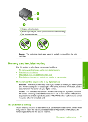 Page 80
1Copper-colored contacts
2Plastic tape with pink pull tab (must be removed before installing)
3Ink nozzles under tape
Cause:The protective plastic tape was only partially removed from the print
cartridge.
Memory card troubleshooting
Use this section to solve these memory card problems:
•
My memory card no longer  works in my digital camera
•
The On button is blinking
•
The product does not read the memory card
•
The photos on the memory card do not transfer to my computer
My memory card no longer works...