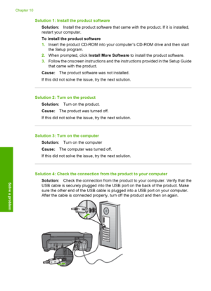 Page 83
Solution 1: Install the product softwareSolution: Install the product software that came with the product. If it is installed,
restart your computer.
To install the product software
1. Insert the product CD-ROM into your computer’s CD-ROM drive and then start
the Setup program.
2. When prompted, click  Install More Software  to install the product software.
3. Follow the onscreen instructions and the instructions provided in the Setup Guide
that came with the product.
Cause: The product software was not...