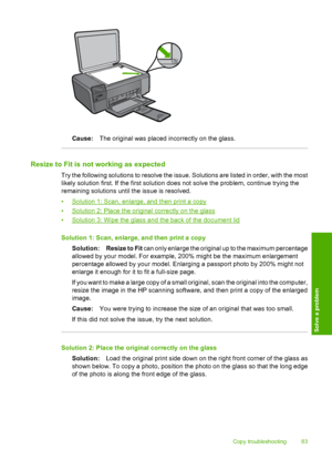 Page 86
Cause:The original was placed incorrectly on the glass.
Resize to Fit is not working as expected
Try the following solutions to resolve the issue. Solutions are listed in order, with the most
likely solution first. If the first solution does not solve the problem, continue trying the
remaining solutions until the issue is resolved.
•
Solution 1: Scan, enlarge, and then print a copy
•
Solution 2: Place the original correctly on the glass
•
Solution 3: Wipe the glass and the back of the document lid...
