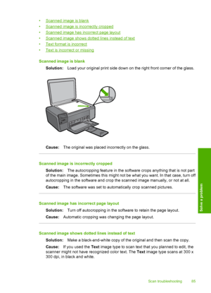 Page 88
•Scanned image is blank
•
Scanned image is incorrectly cropped
•
Scanned image has incorrect page layout
•
Scanned image shows dotted lines instead of text
•
Text format is incorrect
•
Text is incorrect or missing
Scanned image is blank Solution: Load your original print side down on the right front corner of the glass.
Cause:The original was placed incorrectly on the glass.
Scanned image is incorrectly cropped
Solution: The autocropping feature in the software crops anything that is not part
of the...