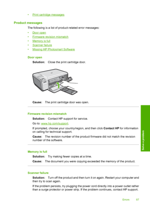 Page 90
•Print cartridge messages
Product messages
The following is a list of product-related error messages:
•
Door open
•
Firmware revision mismatch
•
Memory is full
•
Scanner failure
•
Missing HP Photosmart Software
Door open Solution: Close the print cartridge door.
Cause:The print cartridge door was open.
Firmware revision mismatch
Solution: Contact HP support for service.
Go to: 
www.hp.com/support .
If prompted, choose your country/region, and then click  Contact HP for information
on calling for...