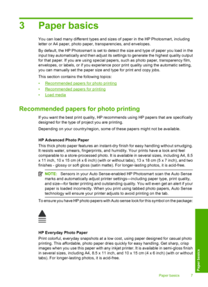 Page 10
3 Paper basics
You can load many different types and sizes of paper in the HP Photosmart, including
letter or A4 paper, photo paper, transparencies, and envelopes.
By default, the HP Photosmart is set to detect the size and type of paper you load in the
input tray automatically and then adjust its settings to generate the highest quality output
for that paper. If you are using special papers, such as photo paper, transparency film,
envelopes, or labels, or if you experience poor print quality using the...