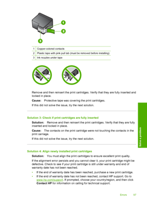Page 100
1Copper-colored contacts
2Plastic tape with pink pull tab (must be removed before installing)
3Ink nozzles under tape
Remove and then reinsert the print cartridges. Verify that they are fully inserted and
locked in place.
Cause:Protective tape was covering the print cartridges.
If this did not solve the issue, try the next solution.
Solution 3: Check if print cartridges are fully inserted Solution: Remove and then reinsert the print cartridges. Verify that they are fully
inserted and locked in place....