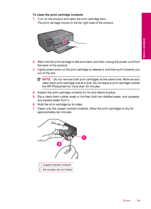 Page 101To clean the print cartridge contacts
1.Turn on the product and open the print cartridge door.
The print carriage moves to the far right side of the product.
2.Wait until the print carriage is idle and silent, and then unplug the power cord from
the back of the product.
3.Lightly press down on the print cartridge to release it, and then pull it towards you
out of the slot.
NOTE:Do not remove both print cartridges at the same time. Remove and
clean each print cartridge one at a time. Do not leave a print...