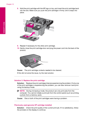 Page 1028.Hold the print cartridge with the HP logo on top, and insert the print cartridge back
into the slot. Make sure you push the print cartridge in firmly until it snaps into
place.
9.Repeat if necessary for the other print cartridge.
10.Gently close the print cartridge door and plug the power cord into the back of the
product.
Cause:The print cartridge contacts needed to be cleaned.
If this did not solve the issue, try the next solution.
Solution 3: Replace the print cartridge
Solution:Replace the print...