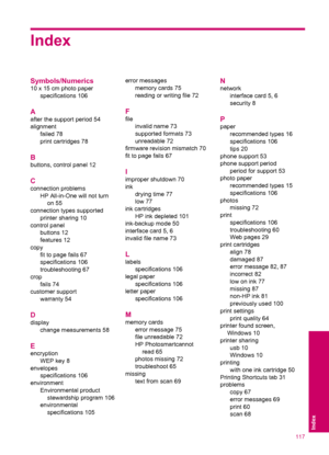 Page 119Index
Symbols/Numerics
10 x 15 cm photo paper
specifications 106
A
after the support period 54
alignment
failed 78
print cartridges 78
B
buttons, control panel 12
C
connection problems
HP All-in-One will not turn
on 55
connection types supported
printer sharing 10
control panel
buttons 12
features 12
copy
fit to page fails 67
specifications 106
troubleshooting 67
crop
fails 74
customer support
warranty 54
D
display
change measurements 58
E
encryption
WEP key 8
envelopes
specifications 106
environment...